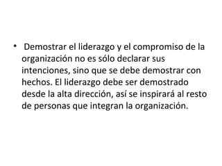 • Demostrar el liderazgo y el compromiso de la
organización no es sólo declarar sus
intenciones, sino que se debe demostrar con
hechos. El liderazgo debe ser demostrado
desde la alta dirección, así se inspirará al resto
de personas que integran la organización.
 
