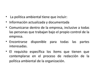 • La política ambiental tiene que incluir:
• Información actualizada y documentada
• Comunicarse dentro de la empresa, inclusive a todas
las personas que trabajan bajo el propio control de la
empresa.
• Encontrarse disponible para todas las partes
interesadas.
• El requisito específica los ítems que tienen que
contemplarse en el proceso de redacción de la
política ambiental de la organización.
 