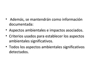 • Además, se mantendrán como información
documentada:
• Aspectos ambientales e impactos asociados.
• Criterios usados para establecer los aspectos
ambientales significativos.
• Todos los aspectos ambientales significativos
detectados.
 