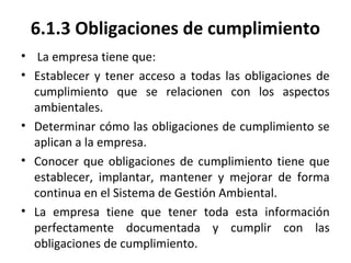 6.1.3 Obligaciones de cumplimiento
• La empresa tiene que:
• Establecer y tener acceso a todas las obligaciones de
cumplimiento que se relacionen con los aspectos
ambientales.
• Determinar cómo las obligaciones de cumplimiento se
aplican a la empresa.
• Conocer que obligaciones de cumplimiento tiene que
establecer, implantar, mantener y mejorar de forma
continua en el Sistema de Gestión Ambiental.
• La empresa tiene que tener toda esta información
perfectamente documentada y cumplir con las
obligaciones de cumplimiento.
 