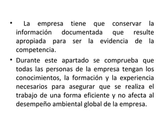 • La empresa tiene que conservar la
información documentada que resulte
apropiada para ser la evidencia de la
competencia.
• Durante este apartado se comprueba que
todas las personas de la empresa tengan los
conocimientos, la formación y la experiencia
necesarios para asegurar que se realiza el
trabajo de una forma eficiente y no afecta al
desempeño ambiental global de la empresa.
 