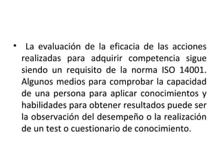 • La evaluación de la eficacia de las acciones
realizadas para adquirir competencia sigue
siendo un requisito de la norma ISO 14001.
Algunos medios para comprobar la capacidad
de una persona para aplicar conocimientos y
habilidades para obtener resultados puede ser
la observación del desempeño o la realización
de un test o cuestionario de conocimiento.
 