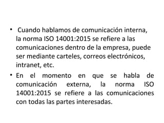 • Cuando hablamos de comunicación interna,
la norma ISO 14001:2015 se refiere a las
comunicaciones dentro de la empresa, puede
ser mediante carteles, correos electrónicos,
intranet, etc.
• En el momento en que se habla de
comunicación externa, la norma ISO
14001:2015 se refiere a las comunicaciones
con todas las partes interesadas.
 