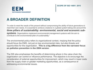 “In order to meet the needs of the present without compromising the ability of future generations to
meet their own needs, it is essential to achieve a balance in a global system taking into account the
three pillars of sustainability: environmental, social and economic sub-
systems. Organizations implement environmental management systems with the aim to
contribute to the environmental pillar of sustainability.”
The environmental policy refers to organizational context, implying that the policy
should focus the EMS, not just on key environmental risks, but also threats and
opportunities for the organisation. This is a big difference from the narrower focus
on pollution prevention in the 2004 version.
The DIS also emphasises the benefits of determining where in the value chain the
organisation can control or influence performance. The objective is to encourage the
consideration of external opportunities for improvement, which may result in lower costs
from the supply chain or greater marketing opportunities, as a consequence of
addressing environmental issues.
SCOPE OF ISO 14001: 2015
A BROADER DEFINITION
 