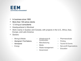 • In business since 1993
• More than 100 active clients
• 12 bilingual consultants
• Headquartered in Montreal
• Work mainly in Quebec and Canada, with projects in the U.S., Africa, Asia,
Europe, and Latin America
• Sectors:
- Mining & Metals
- Aboriginal / First Nations
- Aerospace
- Energy
- Infrastructure &
Construction
- Manufacturing
- Media
- Waste management
- Government
- Pharmaceuticals
- Printing
- Tourism & Events
- Non-profit Organizations
- Education
 