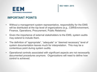 • Without a management system representative, responsibility for the EMS
will be distributed at the top level of organizations (e.g., CSR/Environment,
Finance, Operations, Procurement, Public Relations)
• Given the importance of external stakeholders to the EMS, system audits
may extend to include them.
• The definition of “appropriate”, “adequate” or “deemed necessary” level of
system documentation leaves much for interpretation. This may be a
contentious point during system audits.
• Operational controls associated with significant aspects are not necessarily
documented procedures anymore. Organizations will need to define how
control is achieved.
ISO 14001: 2015
IMPORTANT POINTS
 