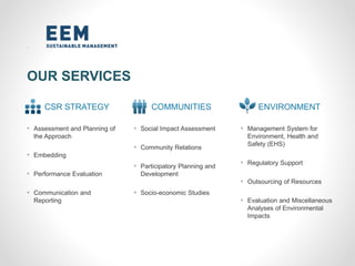 OUR SERVICES
CSR STRATEGY COMMUNITIES ENVIRONMENT
• Assessment and Planning of
the Approach
• Embedding
• Performance Evaluation
• Communication and
Reporting
• Social Impact Assessment
• Community Relations
• Participatory Planning and
Development
• Socio-economic Studies
• Management System for
Environment, Health and
Safety (EHS)
• Regulatory Support
• Outsourcing of Resources
• Evaluation and Miscellaneous
Analyses of Environmental
Impacts
 