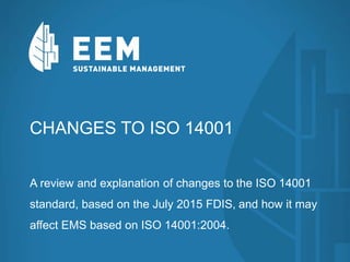 CHANGES TO ISO 14001
A review and explanation of changes to the ISO 14001
standard, based on the July 2015 FDIS, and how it may
affect EMS based on ISO 14001:2004.
 