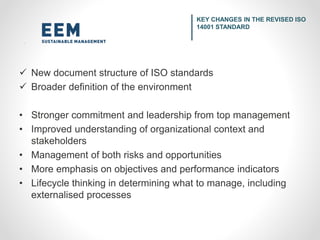  New document structure of ISO standards
 Broader definition of the environment
• Stronger commitment and leadership from top management
• Improved understanding of organizational context and
stakeholders
• Management of both risks and opportunities
• More emphasis on objectives and performance indicators
• Lifecycle thinking in determining what to manage, including
externalised processes
KEY CHANGES IN THE REVISED ISO
14001 STANDARD
 