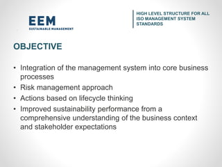 • Integration of the management system into core business
processes
• Risk management approach
• Actions based on lifecycle thinking
• Improved sustainability performance from a
comprehensive understanding of the business context
and stakeholder expectations
HIGH LEVEL STRUCTURE FOR ALL
ISO MANAGEMENT SYSTEM
STANDARDS
OBJECTIVE
 