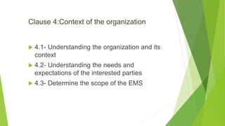 Clause 4:Context of the organization
 4.1- Understanding the organization and its
context
 4.2- Understanding the needs and
expectations of the interested parties
 4.3- Determine the scope of the EMS
 