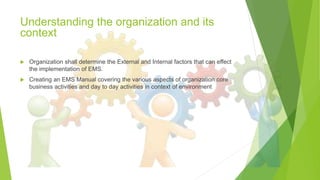 Understanding the organization and its
context
 Organization shall determine the External and Internal factors that can effect
the implementation of EMS.
 Creating an EMS Manual covering the various aspects of organization core
business activities and day to day activities in context of environment
 