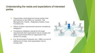 Understanding the needs and expectations of interested
parties
 Organization shall determine those parties that
are relevant to the EMS e.g. Vendors, Top
Management, Clients , Regulatory bodies, Corp.
Functions etc.
 Which of these requirements become compliance
obligation?
 Compliance obligation stands for the legal
requirements that organization has to comply and
other requirements that an organization has
chosen to comply.
 E.g. Environment Protection Act, 1986 is an Act of
parliament of India, that organization has to
comply with
 