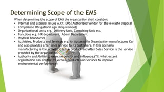 Determining Scope of the EMS
When determining the scope of EMS the organization shall consider:
• Internal and External issues w.r.t. EMS( Authorized Vendor for the e-waste disposal
• Compliance Obligation(Legal Requirement)
• Organizational units e.g. Delivery Unit, Consulting Unit etc.
• Functions e.g. HR department, Admin Department
• Physical Boundaries
• Activities, Products and Services e.g. An Automobile Organization manufactures Car
and also provides after sales service to its customers. In this scenario
manufacturing is the activity, Car is a product and After Sales Service is the service
provided by the organization
• Authority and Ability to exercise control and influence.(Till what extent
organization can control its various products and services to improve
environmental performance)
 