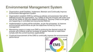 Environmental Management System
 Organization shall Establish, Implement, Maintain and Continually Improve
Environment Management System
 Organization establish EMS by setting up policies and processes that will be
followed across the organization. e.g. Safety & Security Process will make sure
that all the Safety & Security related activities(e.g. Security Check at the gate)
are happening in controlled and documented Manner.
 Implementation is doing all the activities as per the processes to improve
environmental performance as per the objectives formed by the top
management
 Maintaining means to make sure EMS is producing the desired output( All
process and Artifacts shall be reviewed at regular intervals to make them
comply with the current business applicability)
 Continual Improvement of the EMS to continually improve the environmental
performance
 