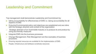 Leadership and Commitment
Top management shall demonstrate Leadership and Commitment by:
 taking accountability for effectiveness of EMS i.e. taking accountability for all
aspects of EMS
 Ensuring Environmental policy and objectives are established and are inline
with the strategic direction and context of the organization
 Strategic direction of an Automobile Industry is to produce its end product by
using eco-friendly measures
 Integrate EMS into the business processes
 Change Management, Risk Management are few examples of business
processes.
 Ensuring required resources are available for the implementation of EMS
 People, Infrastructure and Software constitutes resources
 