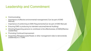 Leadership and Commitment
 Communicating:
 Importance of effective environmental management( Can be part of EMS
Manual)
 Importance of conforming to EMS Requirements(Can be part of EMS Manual)
 Ensuring EMS is producing its intended outcome(Internal Auditing)
 Directing/Supporting persons to contribute to the effectiveness of EMS(Effective
Leadership)
 Promoting Continual Improvement
 Supporting Mangers/Leads/Heads or other management roles to demonstrate
Leadership w.r.t. EMS
 