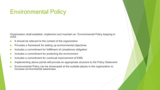 Environmental Policy
Organization shall establish, implement and maintain an Environmental Policy keeping in
mind:
 It should be relevant to the context of the organization
 Provides a framework for setting up environmental objectives
 Includes a commitment for fulfillment of compliance obligation
 Includes a commitment for protecting the environment
 Includes a commitment for continual improvement of EMS
 Implementing above points will provide an appropriate structure to the Policy Statement
 Environmental Policy can be showcased at the suitable places in the organization to
increase environmental awareness
 