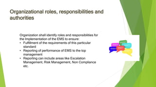 Organizational roles, responsibilities and
authorities
Organization shall identify roles and responsibilities for
the Implementation of the EMS to ensure:
• Fulfillment of the requirements of this particular
standard
• Reporting of performance of EMS to the top
management
• Reporting can include areas like Escalation
Management, Risk Management, Non Compliance
etc.
 