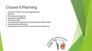 Clause 6:Planning
• Actions to reduce risks and opportunities
 General
 Environmental aspects
 Compliance obligations
 Planning action
• Environmental objectives and planning to achieve them
 Environmental objectives
 Planning actions to achieve environmental objectives
 