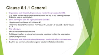 Clause 6.1.1 General
 Organization shall Establish, Implement and maintain the processes for EMS.
 e.g. Admin process for all Admin related activities like day to day cleaning activities,
Disposing organic waste Activity
 When planning for EMS the organization shall consider:
 Requirement from Clause 4.1 to Clause 4.3
 Determine Risk and Opportunities from Clause 4.1,Clause 4.2, Clause 6.1.2 and Clause
6.1.3
 This will ensure:
 EMS achieve its Intended Outcome
 To Mitigate the effect of external environmental conditions to affect the organization
 Continual Improvement
 Organization shall determine potential emergency situations to effect the organization
 E.g. Fire is a common potential emergency situation in Petroleum Industries
 