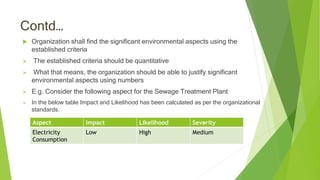 Contd…
 Organization shall find the significant environmental aspects using the
established criteria
 The established criteria should be quantitative
 What that means, the organization should be able to justify significant
environmental aspects using numbers
 E.g. Consider the following aspect for the Sewage Treatment Plant
 In the below table Impact and Likelihood has been calculated as per the organizational
standards.
Aspect Impact Likelihood Severity
Electricity
Consumption
Low High Medium
 