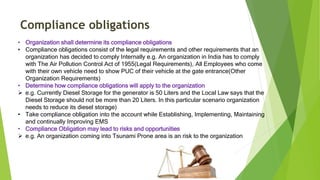 Compliance obligations
• Organization shall determine its compliance obligations
• Compliance obligations consist of the legal requirements and other requirements that an
organization has decided to comply Internally e.g. An organization in India has to comply
with The Air Pollution Control Act of 1955(Legal Requirements), All Employees who come
with their own vehicle need to show PUC of their vehicle at the gate entrance(Other
Organization Requirements)
• Determine how compliance obligations will apply to the organization
 e.g. Currently Diesel Storage for the generator is 50 Liters and the Local Law says that the
Diesel Storage should not be more than 20 Liters. In this particular scenario organization
needs to reduce its diesel storage)
• Take compliance obligation into the account while Establishing, Implementing, Maintaining
and continually Improving EMS
• Compliance Obligation may lead to risks and opportunities
 e.g. An organization coming into Tsunami Prone area is an risk to the organization
 