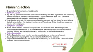 Planning action
• Organization shall plan actions to address its:
 Significant Aspects
 e.g. lets say general cleanliness is poor in a manufacturing unit of the organization that is causing
various diseases in the campus which makes it a significant aspect( Note: Use Quantitative
Measures to find out significant environmental aspects)
 Now planning actions in this case means to figure out start date and end date of all actions items
that will generate from this significant environmental Aspects e.g. Giving cleanliness awareness
session to the employees
 Compliance Obligation
 Action plan to address compliance obligation will include action items like sending across
compliance awareness mailer to all the stakeholders, documentation of compliance obligation,
resolving conflicts with the local bodies w.r.t. environment as per legal requirements
 Risk & Opportunities
 Risk & Opportunities come from the compliance obligations or environmental aspects
 E.g. Organization disposing CFL Tubes in an uncontrolled manner is an risk
 Organization can turn this risk into opportunity by disposing CFL Tubes by the Authorized vendor
and have some financial benefits
 