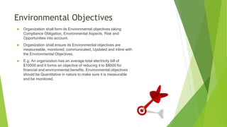 Environmental Objectives
 Organization shall form its Environmental objectives taking
Compliance Obligation, Environmental Aspects, Risk and
Opportunities into account.
 Organization shall ensure its Environmental objectives are
measureable, monitored, communicated, Updated and inline with
the Environmental Objectives.
 E.g. An organization has an average total electricity bill of
$10000 and it forms an objective of reducing it to $8000 for
financial and environmental benefits. Environmental objectives
should be Quantitative in nature to make sure it is measurable
and be monitored.
 