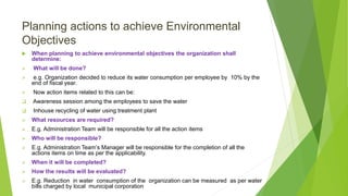 Planning actions to achieve Environmental
Objectives
 When planning to achieve environmental objectives the organization shall
determine:
 What will be done?
 e.g. Organization decided to reduce its water consumption per employee by 10% by the
end of fiscal year.
 Now action items related to this can be:
 Awareness session among the employees to save the water
 Inhouse recycling of water using treatment plant
 What resources are required?
 E.g. Administration Team will be responsible for all the action items
 Who will be responsible?
 E.g. Administration Team’s Manager will be responsible for the completion of all the
actions items on time as per the applicability.
 When it will be completed?
 How the results will be evaluated?
 E.g. Reduction in water consumption of the organization can be measured as per water
bills charged by local municipal corporation
 
