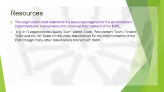 Resources
 The organization shall determine the resources required for the establishment,
implementation, maintenance and continual Improvement of the EMS.
 e.g. In IT organizations Quality Team, Admin Team, Procurement Team, Finance
Team and the HR Team are the main stakeholders for the implementation of the
EMS though many other stakeholders Interact with them.
 