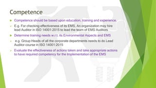 Competence
 Competence should be based upon education, training and experience.
 E.g. For checking effectiveness of its EMS, An organization may hire
lead Auditor in ISO 14001:2015 to lead the team of EMS Auditors
 Determine training needs w.r.t. its Environmental Aspects and EMS
 e.g. Group Heads of all the corporate departments needs to do Lead
Auditor course in ISO 14001:2015
 Evaluate the effectiveness of actions taken and take appropriate actions
to have required competency for the Implementation of the EMS
 