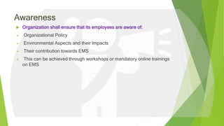 Awareness
 Organization shall ensure that its employees are aware of:
 Organizational Policy
 Environmental Aspects and their Impacts
 Their contribution towards EMS
 This can be achieved through workshops or mandatory online trainings
on EMS
 