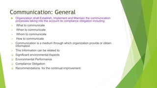 Communication: General
 Organization shall Establish, Implement and Maintain the communication
processes taking into the account its compliance obligation including:
 What to communicate
 When to communicate
 Whom to communicate
 How to communicate
 Communication is a medium through which organization provide or obtain
information
 This Information can be related to:
 Significant environmental Aspects
 Environmental Performance
 Compliance Obligation
 Recommendations for the continual improvement
 
