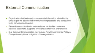 External Communication
 Organization shall externally communicate information related to the
EMS as per the established communication processes and as required
by its compliance obligation
 External communication includes external parties like customers,
potential customers, suppliers, investors and relevant shareholders
 E.g. External Communication may include New Environmental Policy or
Change in compliance obligation of the organization
 