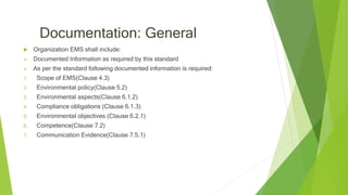Documentation: General
 Organization EMS shall include:
 Documented Information as required by this standard
 As per the standard following documented information is required:
1. Scope of EMS(Clause 4.3)
2. Environmental policy(Clause 5.2)
3. Environmental aspects(Clause 6.1.2)
4. Compliance obligations (Clause 6.1.3)
5. Environmental objectives (Clause 6.2.1)
6. Competence(Clause 7.2)
7. Communication Evidence(Clause 7.5.1)
 