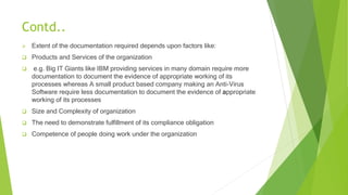 Contd..
 Extent of the documentation required depends upon factors like:
 Products and Services of the organization
 e.g. Big IT Giants like IBM providing services in many domain require more
documentation to document the evidence of appropriate working of its
processes whereas A small product based company making an Anti-Virus
Software require less documentation to document the evidence of appropriate
working of its processes
 Size and Complexity of organization
 The need to demonstrate fulfillment of its compliance obligation
 Competence of people doing work under the organization
 