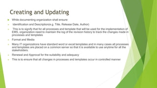 Creating and Updating
 While documenting organization shall ensure:
 Identification and Description(e.g. Title, Release Date, Author)
 This is to signify that for all processes and template that will be used for the implementation of
EMS, organization need to maintain the log of the revision history to track the changes made in
processes and templates
 Format and Media
 Many IT organizations have standard word or excel templates and in many cases all processes
and templates are placed on a common server so that it is available to use anytime for all the
stakeholders.
 Renewal and Approval for the suitability and adequacy
 This is to ensure that all changes in processes and templates occur in controlled manner
 
