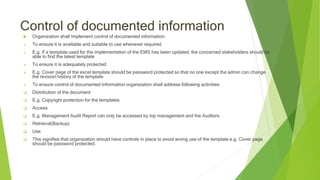 Control of documented information
 Organization shall Implement control of documented information:
 To ensure it is available and suitable to use whenever required
 E.g. If a template used for the implementation of the EMS has been updated, the concerned stakeholders should be
able to find the latest template
 To ensure it is adequately protected
 E.g. Cover page of the excel template should be password protected so that no one except the admin can change
the revision history of the template
 To ensure control of documented Information organization shall address following activities:
 Distribution of the document
 E.g. Copyright protection for the templates
 Access
 E.g. Management Audit Report can only be accessed by top management and the Auditors
 Retrieval(Backup)
 Use
 This signifies that organization should have controls in place to avoid wrong use of the template e.g. Cover page
should be password protected.
 