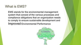 What is EMS?
EMS stands for the environmental management
system that consist of the various processes and
compliance obligations that an organization needs
to comply to ensure sustainable development and
Improved Environmental Performance.
 