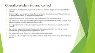 Operational planning and control
 Organization shall Establish, Implement, Control and Maintain the processes required for the
EMS by:
 Establishing the operating criteria e.g. If an organization decided to procure IT assets, this can
be the operating criteria for the procurement process
 Implementing control of the processes, in accordance with the operating criteria
 E.g. Disposal of waste generated through Sewage Treatment Plant(STP). In this example STP
is an engineering control in waste disposal process.
 The organization shall control planned changes and review the consequences of unintended
changes
 E.g. Lets say organization establishes a waste disposal process, Now any change in this
process shall go through proper change request cycle
 The organization shall Control or Influence the outsourced process
 Example of outsourced process is purchase process which involves third party stakeholders or
vendors
 