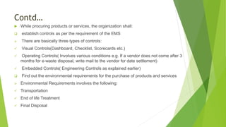 Contd…
 While procuring products or services, the organization shall:
 establish controls as per the requirement of the EMS
 There are basically three types of controls:
 Visual Controls(Dashboard, Checklist, Scorecards etc.)
 Operating Controls( Involves various conditions e.g. If a vendor does not come after 3
months for e-waste disposal, write mail to the vendor for date settlement)
 Embedded Controls( Engineering Controls as explained earlier)
 Find out the environmental requirements for the purchase of products and services
 Environmental Requirements involves the following:
 Transportation
 End of life Treatment
 Final Disposal
 