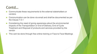 Contd…
 Communicate these requirements to the external stakeholders or
vendors
 Communication can be done via email and shall be documented as per
the Clause 7.5.1
 Considering the need of giving awareness about the environmental
impacts of the Transportation or End of Delivery, End of Cycle
Treatment and Disposal of products and services provided by the
vendor
 This cam be done through free online training or Face to Face Meetings
 