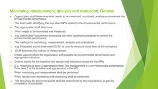 Monitoring, measurement, analysis and evaluation: General
 Organization shall determine what needs to be measured, monitored, analyze and evaluate the
environmental performance
 This starts with identifying the important KPIs related to the environmental performance
 The organization shall determine:
 What needs to be monitored and measured
 e.g. Admin and Procurement processes are most important processes to control the
environmental performance
 The methods for monitoring, measurement, analysis and evaluations
 e.g. Integrated sound level meter(ISLM) is used to measure noise level at the workplace
 ISLM becomes the method of measurement
 criteria against which the organization will evaluate its environmental performance and
appropriate indicators
 Criteria stands for the baseline and appropriate indicators stands for the KPIs
 E.g. Receiving at least 3 appreciation from Top management w.r.t environmental performance,
Over here 3 is the baseline and appreciation is the KPI
 When monitoring and measurement shall be performed
 When results from monitoring and monitoring shall be performed
 The frequency for above two points shall be determined by the organization as per the
complexity of processes
 