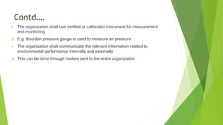 Contd….
 The organization shall use verified or calibrated instrument for measurement
and monitoring
 E.g. Bourdon pressure gauge is used to measure air pressure
 The organization shall communicate the relevant information related to
environmental performance internally and externally
 This can be done through mailers sent to the entire organization
 