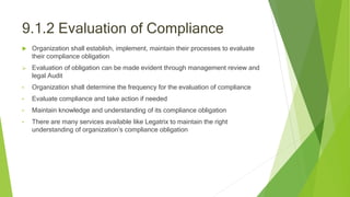 9.1.2 Evaluation of Compliance
 Organization shall establish, implement, maintain their processes to evaluate
their compliance obligation
 Evaluation of obligation can be made evident through management review and
legal Audit
• Organization shall determine the frequency for the evaluation of compliance
• Evaluate compliance and take action if needed
• Maintain knowledge and understanding of its compliance obligation
• There are many services available like Legatrix to maintain the right
understanding of organization’s compliance obligation
 