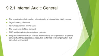 9.2.1 Internal Audit: General
 The organization shall conduct Internal audits at planned intervals to ensure:
 Organization conforms to:
 Its own requirement for the EMS
 The requirement of this standard
 EMS is effectively implemented and maintain
 Frequency of Internal Audit shall be determined by the organization as per the
complexity of the processes and activities performed by the organization that
can effect environment
 