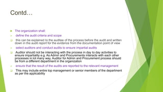 Contd…
 The organization shall:
 define the audit criteria and scope
 this can be explained to the auditee of the process before the audit and written
down in the audit report for the evidence from the documentation point of view
 select auditors and conduct audits to ensure impartial audits
 Auditor should not be interacting with the process in day to day activities to
ensure impartiality e.g. As Admin and Procurements interacts with each other
processes in lot many way, Auditor for Admin and Procurement process should
be from a different department in the organization
 ensure that the result of the audits are reported to the relevant management
 This may include entire top management or senior members of the department
as per the applicability
 
