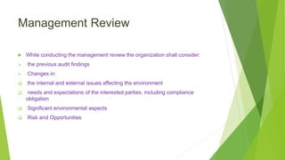 Management Review
 While conducting the management review the organization shall consider:
 the previous audit findings
 Changes in:
 the internal and external issues affecting the environment
 needs and expectations of the interested parties, including compliance
obligation
 Significant environmental aspects
 Risk and Opportunities
 
