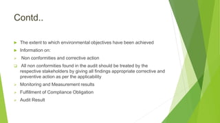 Contd..
 The extent to which environmental objectives have been achieved
 Information on:
 Non conformities and corrective action
 All non conformities found in the audit should be treated by the
respective stakeholders by giving all findings appropriate corrective and
preventive action as per the applicability
 Monitoring and Measurement results
 Fulfillment of Compliance Obligation
 Audit Result
 